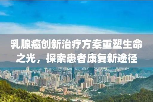 乳腺癌创新治疗方案重塑生命之光，探索患者康复新途径