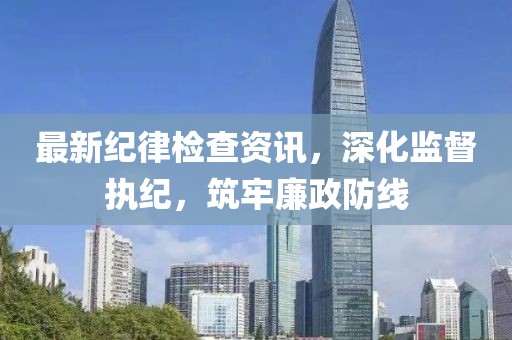 最新纪律检查资讯，深化监督执纪，筑牢廉政防线