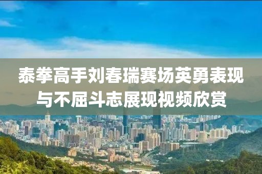 泰拳高手刘春瑞赛场英勇表现与不屈斗志展现视频欣赏