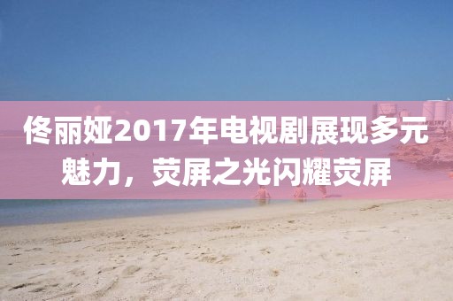 佟丽娅2017年电视剧展现多元魅力，荧屏之光闪耀荧屏
