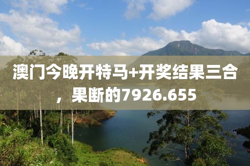 澳门今晚开特马+开奖结果三合，果断的7926.655