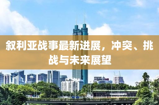 叙利亚战事最新进展，冲突、挑战与未来展望
