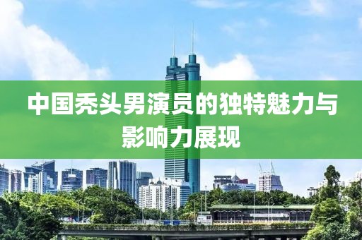 中国秃头男演员的独特魅力与影响力展现