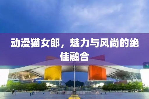 动漫猫女郎，魅力与风尚的绝佳融合
