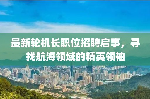 最新轮机长职位招聘启事，寻找航海领域的精英领袖