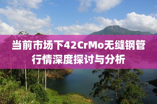 当前市场下42CrMo无缝钢管行情深度探讨与分析