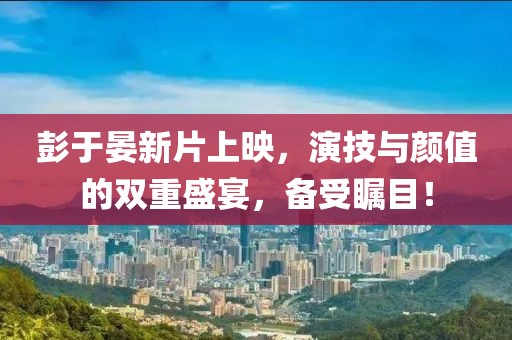 彭于晏新片上映，演技与颜值的双重盛宴，备受瞩目！
