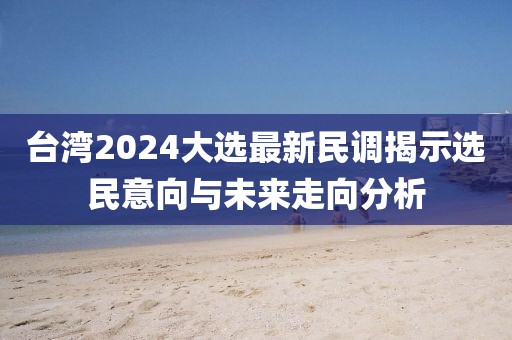 台湾2024大选最新民调揭示选民意向与未来走向分析