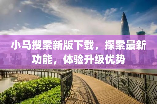 小马搜索新版下载，探索最新功能，体验升级优势