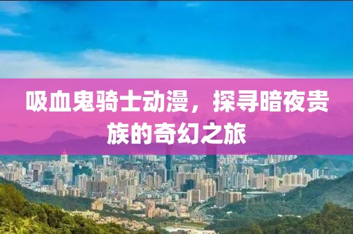 吸血鬼骑士动漫，探寻暗夜贵族的奇幻之旅