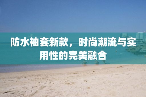 防水袖套新款，时尚潮流与实用性的完美融合