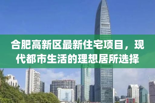 合肥高新区最新住宅项目，现代都市生活的理想居所选择