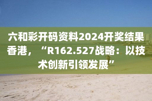 六和彩开码资料2024开奖结果香港，“R162.527战略：以技术创新引领发展”