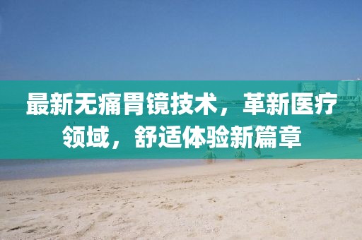 最新无痛胃镜技术，革新医疗领域，舒适体验新篇章
