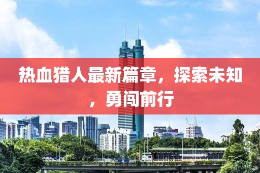 热血猎人最新篇章，探索未知，勇闯前行