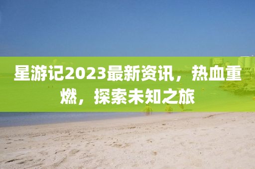 星游记2023最新资讯，热血重燃，探索未知之旅