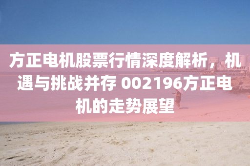 方正电机股票行情深度解析，机遇与挑战并存 002196方正电机的走势展望