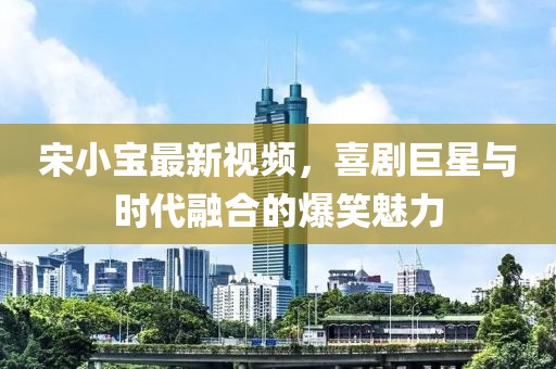 宋小宝最新视频，喜剧巨星与时代融合的爆笑魅力