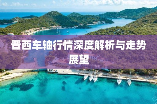 晋西车轴行情深度解析与走势展望