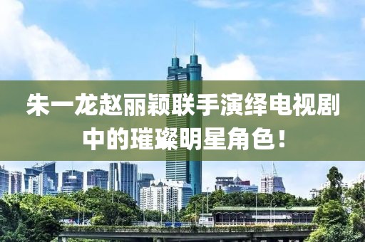 朱一龙赵丽颖联手演绎电视剧中的璀璨明星角色！