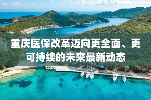 重庆医保改革迈向更全面、更可持续的未来最新动态