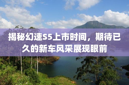 揭秘幻速S5上市时间，期待已久的新车风采展现眼前