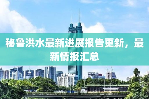 秘鲁洪水最新进展报告更新，最新情报汇总
