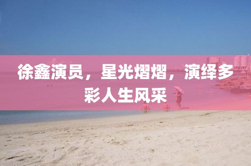 徐鑫演员，星光熠熠，演绎多彩人生风采