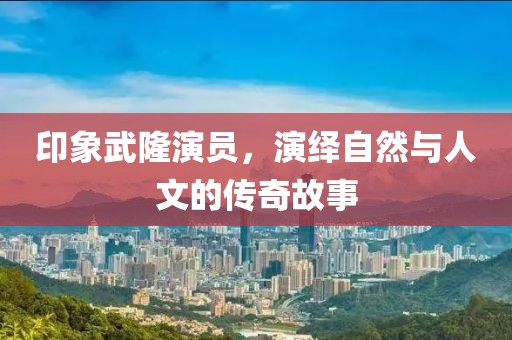 印象武隆演员，演绎自然与人文的传奇故事