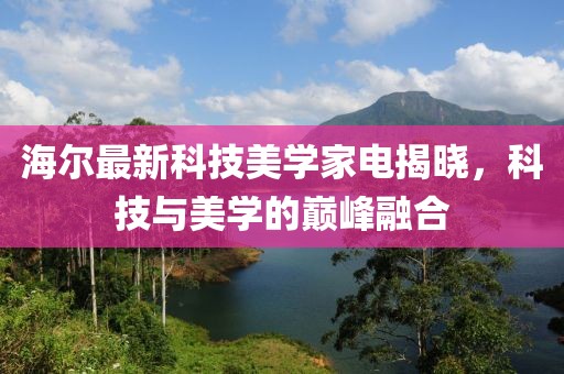 海尔最新科技美学家电揭晓，科技与美学的巅峰融合