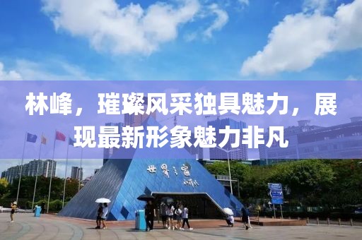 林峰，璀璨风采独具魅力，展现最新形象魅力非凡