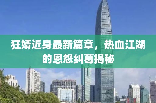 狂婿近身最新篇章，热血江湖的恩怨纠葛揭秘