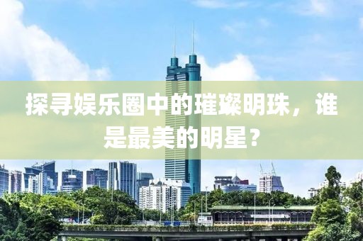 探寻娱乐圈中的璀璨明珠，谁是最美的明星？