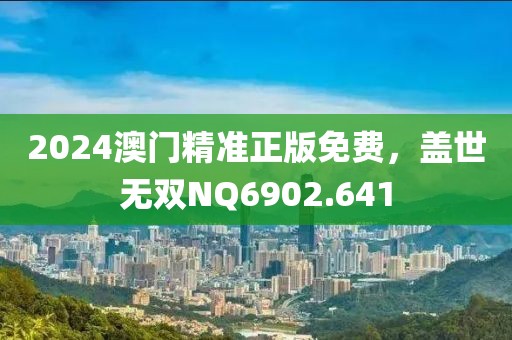 2024澳门精准正版免费，盖世无双NQ6902.641
