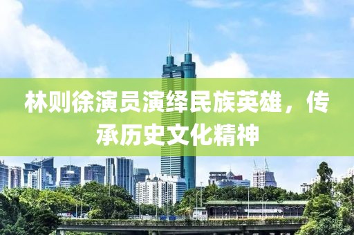 林则徐演员演绎民族英雄，传承历史文化精神