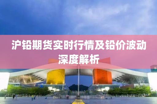 沪铅期货实时行情及铅价波动深度解析