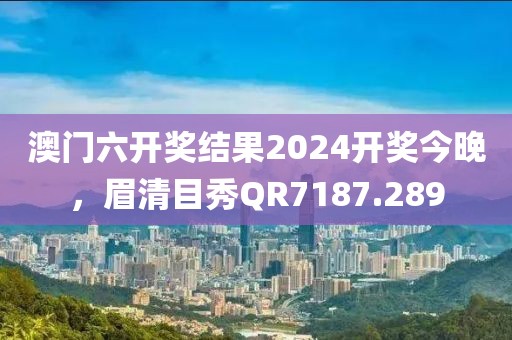 澳门六开奖结果2024开奖今晚，眉清目秀QR7187.289