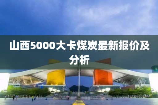 山西5000大卡煤炭最新报价及分析
