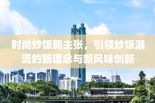 时尚炒饭新主张，引领炒饭潮流的新理念与新风味创新