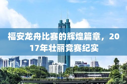 福安龙舟比赛的辉煌篇章，2017年壮丽竞赛纪实