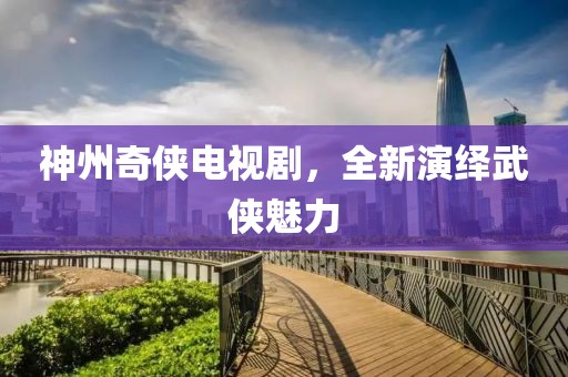 神州奇侠电视剧，全新演绎武侠魅力