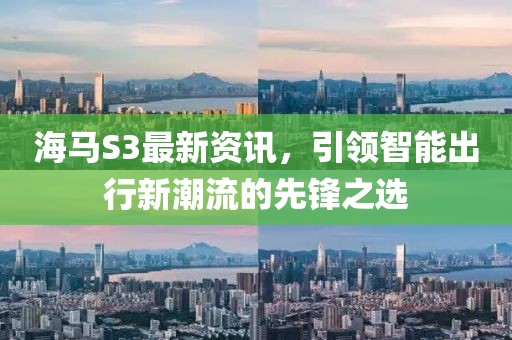 海马S3最新资讯，引领智能出行新潮流的先锋之选