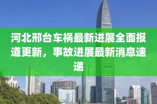 河北邢台车祸最新进展全面报道更新，事故进展最新消息速递