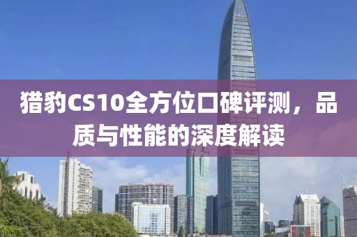 猎豹CS10全方位口碑评测，品质与性能的深度解读