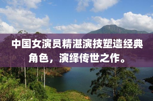 中国女演员精湛演技塑造经典角色，演绎传世之作。