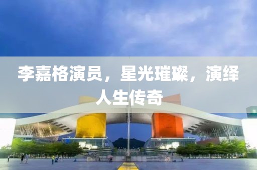 李嘉格演员，星光璀璨，演绎人生传奇