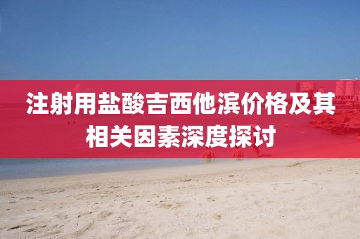 注射用盐酸吉西他滨价格及其相关因素深度探讨