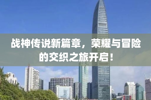 战神传说新篇章，荣耀与冒险的交织之旅开启！