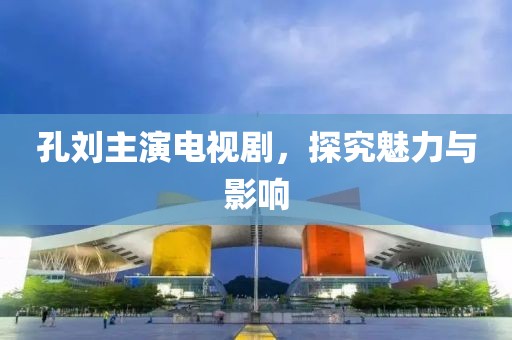 孔刘主演电视剧，探究魅力与影响