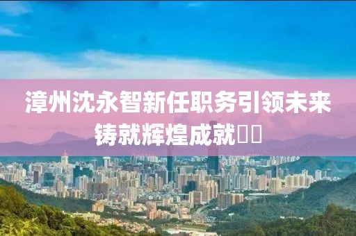 漳州沈永智新任职务引领未来铸就辉煌成就​​